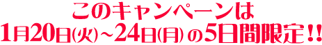このキャンペーンは1/20（火）〜24（月）の5日間限定!！