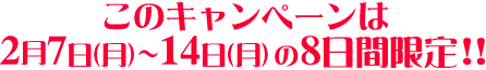 このキャンペーンは2/7（月）〜14（月）の8日間限定!！